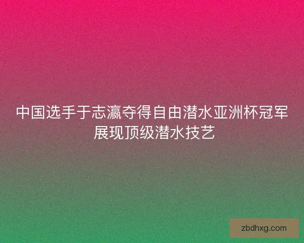 中国选手于志瀛夺得自由潜水亚洲杯冠军 展现顶级潜水技艺 中国选手于志瀛夺得自由潜水亚洲杯冠军 展现顶级潜水技艺
