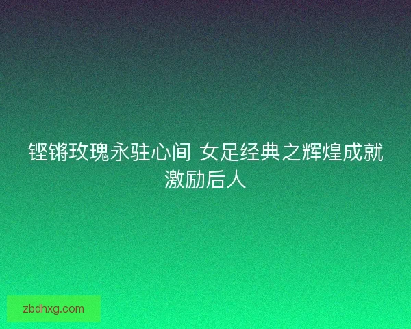 铿锵玫瑰永驻心间 女足经典之辉煌成就激励后人