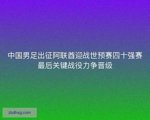 中国男足出征阿联酋迎战世预赛四十强赛最后关键战役力争晋级