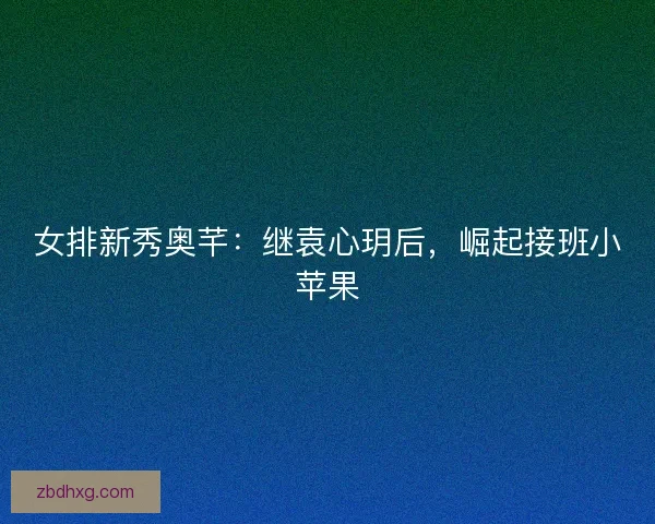 女排新秀奥芊：继袁心玥后，崛起接班小苹果