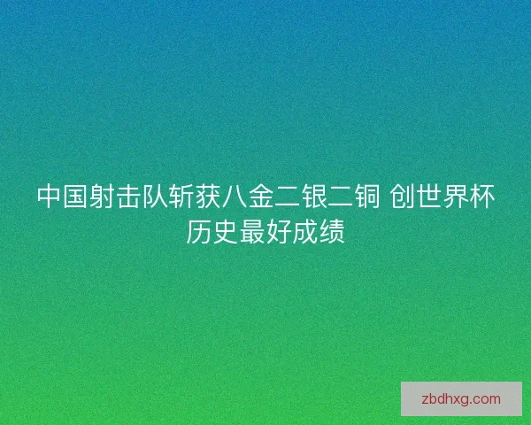 中国射击队斩获八金二银二铜 创世界杯历史最好成绩 中国射击队斩获八金二银二铜 创世界杯历史最好成绩