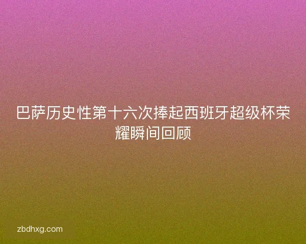 巴萨历史性第十六次捧起西班牙超级杯荣耀瞬间回顾