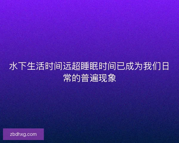 水下生活时间远超睡眠时间已成为我们日常的普遍现象