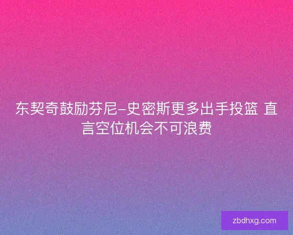东契奇鼓励芬尼-史密斯更多出手投篮 直言空位机会不可浪费 东契奇鼓励芬尼-史密斯更多出手投篮 直言空位机会不可浪费
