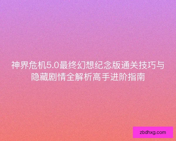 神界危机5.0最终幻想纪念版通关技巧与隐藏剧情全解析高手进阶指南