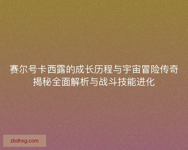赛尔号卡西露的成长历程与宇宙冒险传奇揭秘全面解析与战斗技能进化