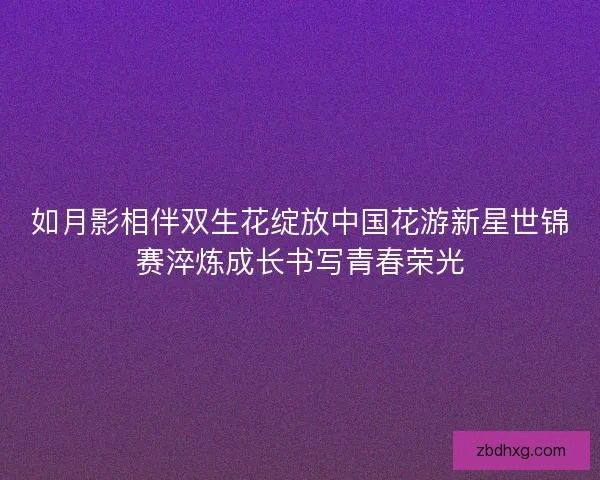 如月影相伴双生花绽放中国花游新星世锦赛淬炼成长书写青春荣光