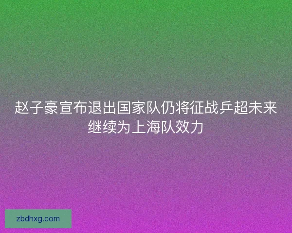 赵子豪宣布退出国家队仍将征战乒超未来继续为上海队效力 赵子豪宣布退出国家队仍将征战乒超未来继续为上海队效力