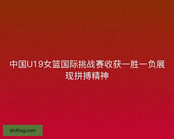 中国U19女篮国际挑战赛收获一胜一负展现拼搏精神