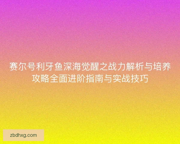赛尔号利牙鱼深海觉醒之战力解析与培养攻略全面进阶指南与实战技巧