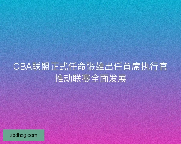 CBA联盟正式任命张雄出任首席执行官推动联赛全面发展 CBA联盟正式任命张雄出任首席执行官推动联赛全面发展