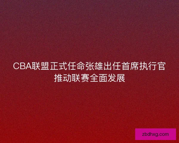 CBA联盟正式任命张雄出任首席执行官推动联赛全面发展 CBA联盟正式任命张雄出任首席执行官推动联赛全面发展