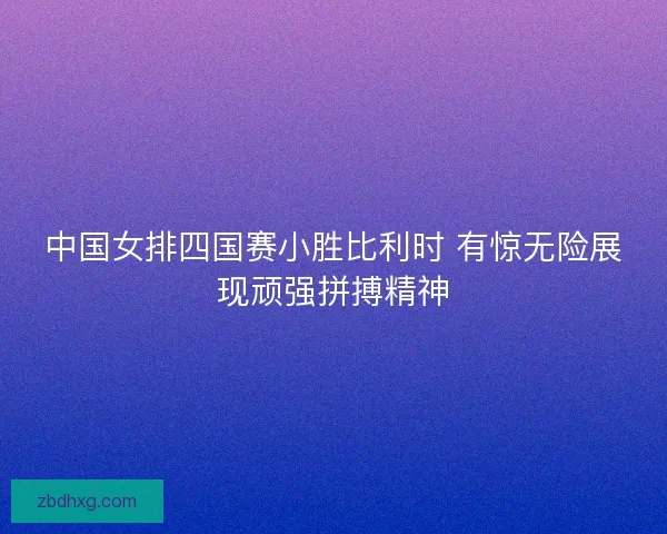 中国女排四国赛小胜比利时 有惊无险展现顽强拼搏精神 中国女排四国赛小胜比利时 有惊无险展现顽强拼搏精神