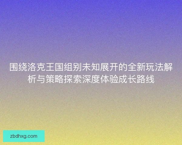 围绕洛克王国组别未知展开的全新玩法解析与策略探索深度体验成长路线 围绕洛克王国组别未知展开的全新玩法解析与策略探索深度体验成长路线