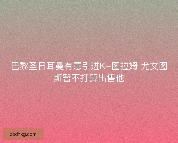 巴黎圣日耳曼有意引进K-图拉姆 尤文图斯暂不打算出售他 巴黎圣日耳曼有意引进K-图拉姆 尤文图斯暂不打算出售他
